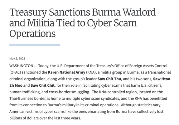 Treasury Sanctions Burma Warlord and Militia Tied to Cyber Scam Operations
May 5, 2025

WASHINGTON — Today, the U.S. Department of the Treasury’s Office of Foreign Assets Control (OFAC) sanctioned the Karen National Army (KNA), a militia group in Burma, as a transnational criminal organization, along with the group’s leader Saw Chit Thu, and his two sons, Saw Htoo Eh Moo and Saw Chit Chit, for their role in facilitating cyber scams that harm U.S. citizens, human trafficking, and cross-border smuggling.  The KNA-controlled region, located on the Thai-Burmese border, is home to multiple cyber scam syndicates, and the KNA has benefitted from its connection to Burma’s military in its criminal operations.  Although statistics vary, American victims of cyber scams like the ones emanating from Burma have collectively lost billions of dollars over the last three years.