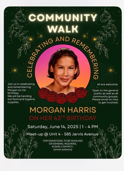 Alt-text:

Poster for a Community Walk event celebrating Morgan Harris's 43rd birthday, with floral graphics and event details.

Transcribed Text:

COMMUNITY WALK
CELEBRATING AND REMEMBERING

Join us in celebrating and remembering Morgan on her birthday. We will be handing out food and hygiene supplies.

All are welcome. Open to the general public as well as all community groups. Please email on how to get involved.

MORGAN HARRIS
ON HER 43rd BIRTHDAY

Saturday, June 14, 2025 | 1 - 4 PM
Meet-up @ Unit 4 - 585 Jarvis Avenue

FOR DONATIONS, TO BE INVOLVED OR GENERAL INQUIRIES, PLEASE CONTACT:
[email address]