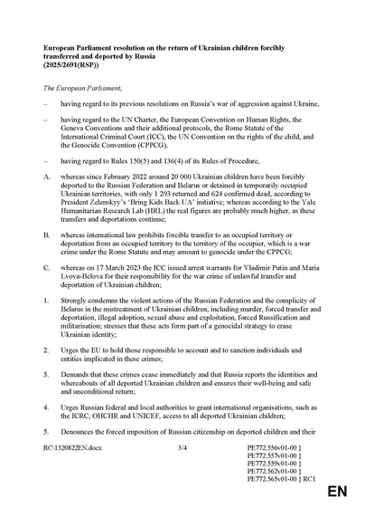 European Parliament resolution on the return of Ukrainian children forcibly transferred and deported by Russia
The European Parliament resolutions on Russia’s war of aggression against Ukraine,

Since February 2022 more than 20 000 Ukrainian children have been forcibly deported to the Russian Federation and Belarus or detained in temporarily occupied Ukrainian territories, according to the Yale Humanitarian Research Lab (HRL) the real figures are probably much higher, as these transfers and deportations continue;

International law prohibits forcible transfer to an occupied territory o deportation from an occupied territory to the territory of the occupier, which is a war crime under the Rome Statute and may amount to genocide under the CPPCG;

on 17 March 2023 the ICC issued arrest warrants for Viadimir Putin for responsibility for the war crime of unlawful transfer and deportation of Ukrainian children:

1. Strongly condemns the violent actions of the Russian Federation and the complicity of Belarus in the mistreatment of Ukrainian children, including murder, forced transfer and deportation, illegal adoption, sexual abuse and exploitation, forced Russification & ‘militarisation: stresses that these acts form part of a genocidal strategy to erase Ukrainian identity:

3. Demands that these crimes cease immediately and that Russia reports the identities and whereabouts of all deported Ukrainian children and ensures their well-being and safe and unconditional return;