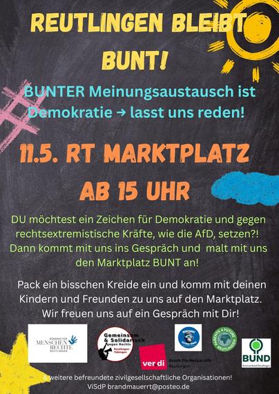 Flyer mit farbiger Schrift auf grau-schwarzem Hintergrund:
In Gelb: Reutlingen bleibt bunt. Daneben eine gelbe Sonne.
Am linken Rand ein rosa #
In Hellblau: BUNTER Meinungsaustausch ist Demokratie --> lasst uns reden! 
In Orange: 11.5. RT MARKTPLATZ AB 15 UHR Dahinter eine blaue Wolke.
Kleiner grüner Text: DU möchtest ein Zeichen für Demokratie und gegen rechtsextremistische Kräfte, wie die AfD, setzen?! Dann kommt mit uns ins Gespräch und malt mit uns den Marktplatz BUNT an!
Kleiner weißer Text: Pack ein bisschen Kreide ein und komm mit deinen Kindern und Freunden zu uns auf den Marktplatz. Wir freuen uns auf ein Gespräch mit Dir! 
Darunter die Logos von Bündnis für Menschenrechte Reutlingen, Gemeinsam und solidarisch gegen rechts Reutlingen Tübingen, verdi Bezirk Fils-Necker-Alb Reutlingen, Mountainbike Reutlingen Tübingen, Parents 4 Future Reutlingen, BUND Kreisverband Reutlingen. 
Text: & weitere befreundete zivilgesellschaftliche Organisationen!
ViSdP brandmauerrt@posteo.de
In der unteren linken Ecke sieht man einen gelben Stern.