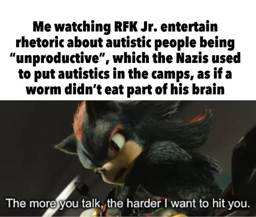 Me watching RFK Jr. entertain rhetoric about autistic people being "unproductive", which the Nazis used to put autistics in the camps, as if a worm didn't eat part of his brain

Shadow the Hedgehog: "The more you talk, the harder I want to hit you."