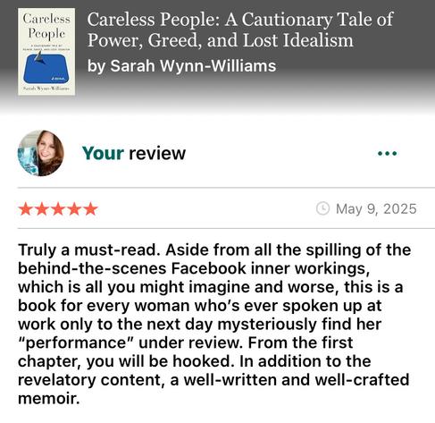 Screenshot of my Goodreads review of Careless People by Sarah Wynn-Williams 

“Truly a must-read. Aside from all the spilling of the behind-the-scenes Facebook inner workings, which is all you might imagine and worse, this is a book for every woman who’s ever spoken up at work only to the next day mysteriously find her “performance” under review. From the first chapter, you will be hooked. In addition to the revelatory content, a well-written and well-crafted memoir.”