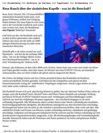 +++ Eilmeldung +++ Konklave im Vatikan +++ Papstwahl +++ Eilmeldung +++

Rosa Rauch über der sixtinischen Kapelle - was ist die Botschaft?

Rom, heute Ortszeit: Die 133 (ausschließlich männlichen) Kardinäle haben jetzt, nach genau 9 Monaten, endlich eine Einigung finden können: Der neue Papst ist zum ersten mal in der Geschichte (vielleicht auch schon zum zweiten mal, Anm. der Redaktion) – eine Päpstin! Halleluja! Hosannah!

Und nicht nur das: die Kardinäle sind auch zu dem Schluss gekommen, dass endlich Schluss sein muss mit der mehr als 2000-jährigen Diskriminierung von allen nicht-männlichen Menschen.

Deshalb gibt es ab sofort erstmal nur noch Päpstinnen – und das für die nächsten 2000 Jahre, "um vor der heiligen Mutter Gottes nun Gleichstand herzustellen", wie es in einer Verlautbarung des Vatikans heißt.

Danach, also frühestens ab dem Jahre 4000 nach Christus, könne dann zum ersten mal wieder ein Mann zum Papst gewählt werden, dann aber immer im Wechsel mit einer FLINTA*-Person, um dauerhaft sicherzustellen, dass wir doch wirklich alle gleich sind im Angesicht der Herrin.

Die Göttin, die heilige Geistin und Jesa Christa persönlich hätten den Kardinälen im Konklave unmissverständliche Zeichen gesendet. Und hätten bei der Gelegenheit auch gleich mit dem himmelschreienden Unfug der "unbefleckten" Empfängnis aufgeräumt. Solche Lügen dürfen ab sofort nicht mehr weiter verbreitet werden.

Die Kardinäle freuen sich auch, gleichzeitig bekannt zu geben, dass per oberstem … …