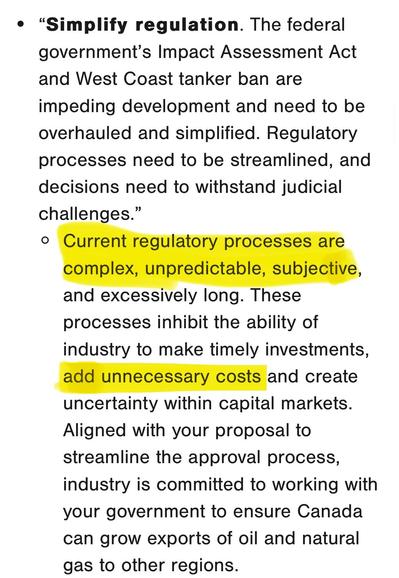“Simplify regulation. The federal
government’s Impact Assessment Act
and West Coast tanker ban are
impeding development and need to be
overhauled and simplified. Regulatory
processes need to be streamlined, and
decisions need to withstand judicial
Challenges.  Current regulatory practices are complex, unpredictable and excessively long. These processes inhibit the ability of
industry to make timely investments, add unnecessary costs and create
uncertainty within capital markets.
Aligned with your proposal to
streamline the approval process,
industry is committed to working with
your government to ensure Canada
can grow exports of oil and natural
gas to other regions.