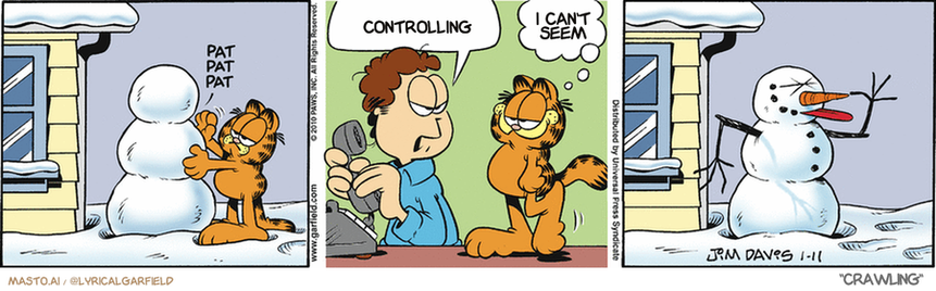 Original Garfield comic from January 11, 2010
Text replaced with lyrics from: Crawling

Transcript:
• Controlling
• I Can't Seem


--------------
Original Text:
• *Pat pat pat*
• Jon:  Mrs. Feeny is on the phone
• Garfield:  She's fast.