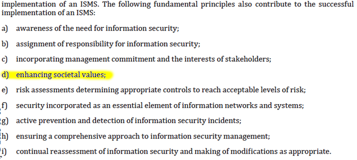 The following fundamental principles also contribute to the successful
implementation of an ISMS:
a) awareness of the need for information security;
b) assignment of responsibility for information security;
c) incorporating management commitment and the interests of stakeholders;
d) enhancing societal values;
e) risk assessments determining appropriate controls to reach acceptable levels of risk;
f) security incorporated as an essential element of information networks and systems;
g) active prevention and detection of information security incidents;
h) ensuring a comprehensive approach to information security management;
i) continual reassessment of information security and making of modifications as appropriate.