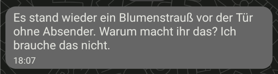 Es stand wieder ein Blumenstrauß vor der Tür ohne Absender. Warum macht ihr das? Ich brauche das nicht.