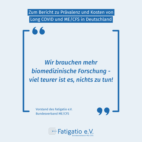 Zitat des Vorstands des Fatigatio e.V. zur Veröffentlichung des Berichts zu Prävalenz und Kosten von ME/CFS und Long Covid in Deutschland von der ME/CFS Research Foundation. Zitat: "Wir brauchen mehr biomedizinische Forschung - viel teurer ist es, nichts zu tun!". Logo des Fatigatio e.V. auf hellblauem Grund