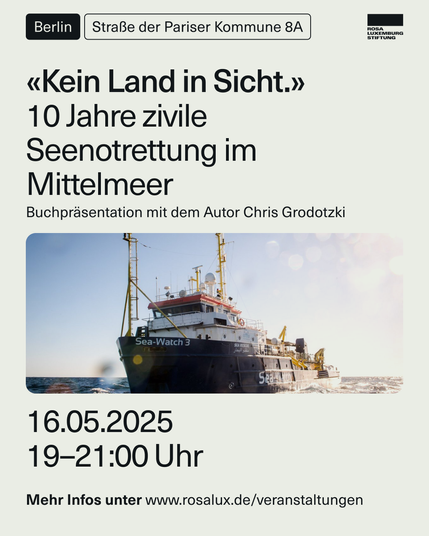 Hellbeiges Sharepic der Rosa Luxemburg Stiftung mit einem Bild der Sea-Watch 3 in der Mitte und der Aufschrift: «Kein Land in Sicht.»
10 Jahre zivile Seenotrettung im Mittelmeer
Buchpräsentation mit dem Autor Chris Grodotzki
16.05.2025 19-21:00 Uhr
Berlin, Straße der Pariser Kommune 8A
Mehr Infos unter www.rosalux.de/veranstaltungen