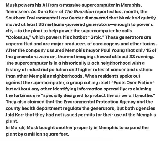 Heather Cox Richardson 5/13/2025
Musk’s Massive, non-regulated Supercomputer, to Expands and in Keeping with the Destruction and Polluting of Black Neighborhoods 

Musk powers his Al from a massive supercomputer in Memplhis, Tennessee. As Dara Kerr of The Guardian reported last month, the Southern Environmental Law Center discovered that Musk had quietly moved at least 35 methane-powered generators—enough to power a city—to the plant to help power the supercomputer he calls “"Colossus,” which powers his chatbot “Grok.” Those generators are unpermitted and are major producers of carcinogens and other toxins. After the company assured Memphis mayor Paul Young that only 15 of the generators were on, thermal imaging showed at least 33 running. The supercomputer is in a historically Black neighborhood with a history of industrial pollution and higher rates of cancer and asthma than other Memphis neighborhoods. When residents spoke out against the supercomputer, a group calling itself “Facts Over Fiction” but without any other identifying information spread flyers claiming the turbines are “specially designed to protect the air we all breathe.” They dlso claimed that the Environmental Protection Agency and the county health department regulate the generators, but both agencies told Kerr that they had not issued permits for their use at the Memphis plant.

In March, Musk bought another property in Memphis to expand the plant by a million square feet.