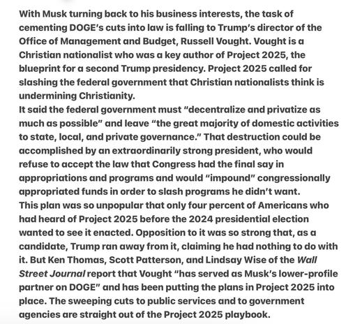 With Musk turning back to his business interests, the task of cementing DOGE's cuts into law is falling to Trump'’s director of the Office of Management and Budget, Russell Vought. Vought is a Christian nationalist who was a key author of Project 2025, the blueprint for a second Trump presidency. Project 2025 called for slashing the federal government that Christian nationalists think is undermining Christianity.

It said the federal government must “decentralize and privatize as much as possible” and leave “the great majority of domestic activities to state, local, and private governance.” That destruction could be accomplished by an extraordinarily strong president, who would refuse to accept the law that Congress had the final say in appropriations and programs and would “impound” congressionally appropriated funds in order to slash programs he didn't want.

This plan was so unpopular that only four percent of Americans who had heard of Project 2025 before the 2024 presidential election wanted to see it enacted. Opposition to it was so strong that, as a candidate, Trump ran away from it, claiming he had nothing to do with it. But Ken Thomas, Scott Patterson, and Lindsay Wise of the Wall Street Journal report that Vought “has served as Musk’s lower-profile partner on DOGE"” and has been putting the plans in Project 2025 into place. The sweeping cuts to public services and to government agencies are straight out of the Project 2025 playbook.