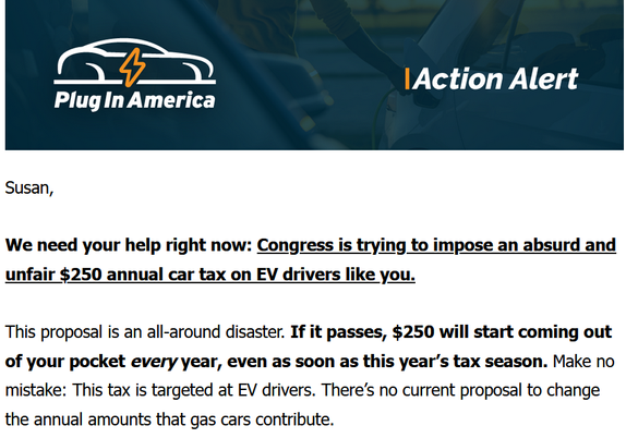 Plug In America Action Alert
We need your help right now: Congress is trying to impose an absurd and unfair $250 annual car tax on EV drivers like you. 

 

This proposal is an all-around disaster. If it passes, $250 will start coming out of your pocket every year, even as soon as this year’s tax season. Make no mistake: This tax is targeted at EV drivers. There’s no current proposal to change the annual amounts that gas cars contribute.