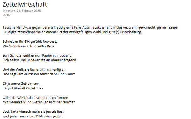 Zettelwirtschaft 

"Tausche Handkuss gegen bereits freudig erhaltene Abschiedskusshand inklusive, wenn gewünscht, gemeinsamer Flüssigkeitszusichnahme an einem Ort der wohlgefälligen Wahl und gute(r) Unterhaltung."

Schrieb er ihr Bild gefühlt bewusst,
War's doch ein ach so süßer Kuss 

zum Schluss, geht er nun Papier rumtragend
Sich selbst und unbekannte an Mauern fragend.

Die Welt, sie lächelt ihn munter mitleidig an
Und sagt ihm durch sich selbst dann und wann:

Ohje armer Zettelmann
hängst überall Zettel dran

willst die Welt ästhetisch poetisch formen
mit Gedanken und Sätzen jenseits der Normen

doch kein Mensch mehr sie jemals liest
weil jeder nur seinen Bildschirm grüßt.