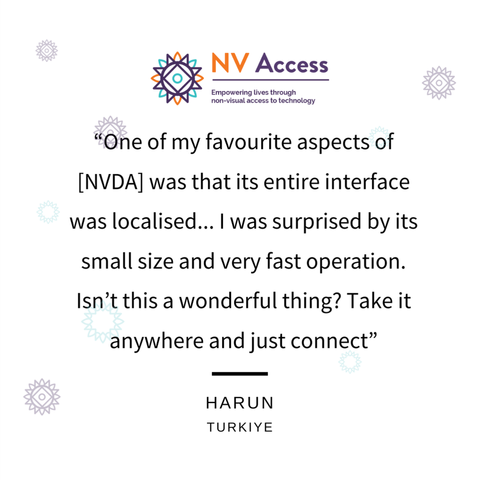 "One of my favourite aspects of [NVDA] was that its entire interface was localised... I was surprised by its small size and very fast operation.  Isn't this a wonderful thing?  Take it anywhere and just connect".
-
Harun
Türkiye

(Black text on white with NV Access logo top and purple sunburst designs in the background)