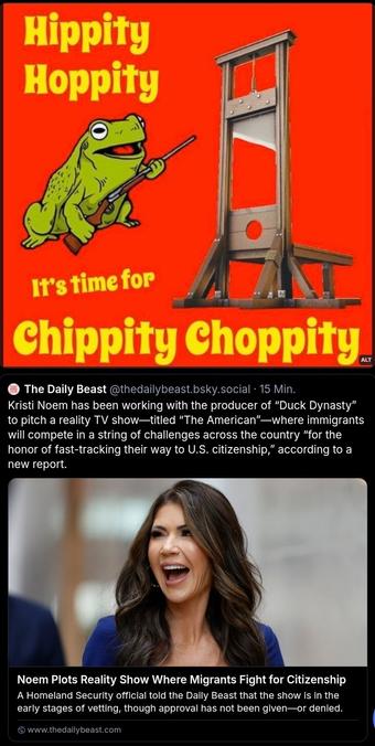The image is divided into two sections. The top section features a bright red background with a cartoon frog holding a stick, accompanied by the text "Hippity Hoppity" at the top and "It's time for Chippity Choppity" at the bottom. To the right of the frog is an image of a guillotine. The bottom section contains a tweet from The Daily Beast, stating that Kristi Noem has been working with the producer of "Duck Dynasty" to pitch a reality TV show titled "The American," where immigrants will compete in challenges to fast-track their way to U.S. citizenship. The tweet includes a photo of a woman with long brown hair, wearing a blue top, and the text "Noem Plots Reality Show Where Migrants Fight for Citizenship." The source of the tweet is www.thedailybeast.com.

Provided by @altbot, generated privately and locally using Ovis2-8B

🌱 Energy used: 0.216 Wh