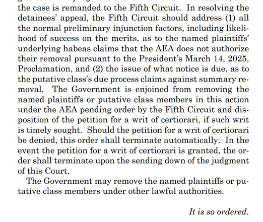 the case is remanded to the Fifth Circuit. In resolving the detainees' appeal, the Fifth Circuit should address (1) all the normal preliminary injunction factors, including likelihood of success on the merits, as to the named plaintiffs' underlying habeas claims that the AEA does not authorize their removal pursuant to the President's March 14, 2025, Proclamation, and (2) the issue of what notice is due, as to the putative class's due process claims against summary re-moval. The Government is enjoined from removing the named plaintiffs or putative class members in this action under the AEA pending order by the Fifth Circuit and disposition of the petition for a writ of certiorari, if such writ is timely sought. Should the petition for a writ of certiorari be denied, this order shall terminate automatically. In the event the petition for a writ of certiorari is granted, the order shall terminate upon the sending down of the judgment of this Court. The Government may remove the named plaintiffs or pu- tative class members under other lawful authorities. It is so ordered.