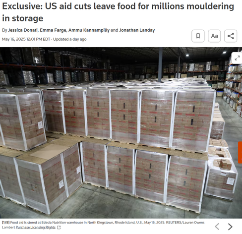Exclusive: US aid cuts leave food for millions mouldering in storage
By Jessica Donati, Emma Farge, Ammu Kannampilly and Jonathan Landay
May 16, 202512:01 PM EDTUpdated a day ago




Item 1 of 9 Food aid is stored at Edesia Nutrition warehouse in North Kingstown, Rhode Island, U.S., May 15, 2025. REUTERS/Lauren Owens Lambert
[1/9]Food aid is stored at Edesia Nutrition warehouse in North Kingstown, Rhode Island, U.S., May 15, 2025. REUTERS/Lauren Owens Lambert Purchase Licensing Rights