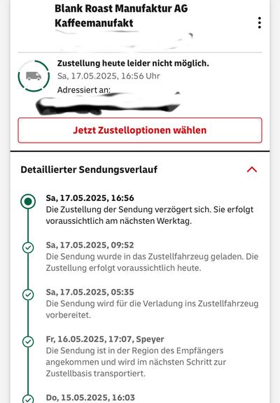 Das Bild zeigt eine Bestellstatusnachricht von "Blank Roast Manufaktur AG Kaffee-Manufaktur" mit einer Bestellnummer, die teilweise verdeckt ist. Die Nachricht informiert, dass die Lieferung heute leider nicht möglich ist und den Empfänger auf die Auswahl von Lieferoptionen aufmerksam macht. Darunter befindet sich eine detaillierte Lieferverlaufsaufzeichnung, die die verschiedenen Schritte der Lieferung aufzeigt. Die erste Eintragung ist um 16:56 Uhr am 17.05.2025 und besagt, dass die Lieferung verzögert wird und am nächsten Werktag erfolgen wird. Die nächste Eintragung um 09:52 Uhr am selben Tag zeigt, dass die Sendung in das Lieferfahrzeug geladen wurde und die Lieferung vorab heute erfolgen wird. Um 05:35 Uhr am selben Tag wurde die Sendung für die Verladung vorbereitet. Am 16.05.2025 um 17:07 Uhr in Speyer wurde die Sendung in der Region des Empfängers angekommen und wird zur Zustellbasis transportiert. Der letzte Eintrag ist vom 15.05.2025 um 16:03 Uhr und zeigt, dass die Sendung in der Region des Empfängers angekommen ist.

Bereitgestellt von @altbot, privat und lokal generiert mit Ovis2-8B
