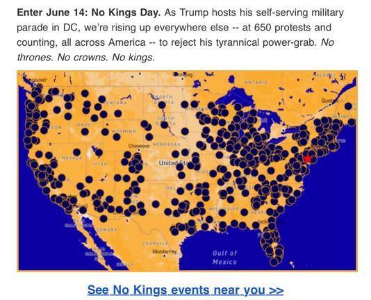 Enter June 14: No Kings Day. As Trump hosts his self-serving military parade in DC, we're rising up everywhere else -- at 650 protests and counting, all across America -- to reject his tyrannical power-grab. No thrones. No crowns. No kings.See No Kings events near you >> 
https://www.nokings.org/
Map in yellow and blue of cities with planned protests link above