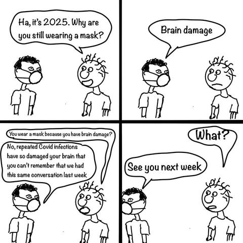 A comic strip featuring two characters discussing mask-wearing in 2025. One character, wearing a mask, is questioned about it.

— Ha, it’s 2025.  Why are you still wearing a mask?

— Brain damage.

— You wear a mask because you have brain damage?

— No, repeated COVID infections have so damaged your brain that you can’t remember that we had this same conversation last week.

— What?

— See you next week.
