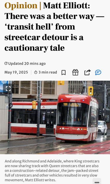Screenshot of linked article with headline, photo of streetcar, and caption as follows:

Opinion | Matt Elliott:
There was a better way — 'transit hell' from streetcar detour is a cautionary tale

Photo

And along Richmond and Adelaide, where King streetcars are now sharing track with Queen streetcars that are also on a construction-related detour, the jam-packed street full of streetcars and other vehicles resulted in very slow movement, Matt Elliott writes.