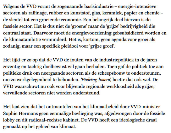textshot:
"Volgens de VVD vormt de zogenaamde basisindustrie – energie-intensieve sectoren als raffinage, rubber en kunststof, glas, keramiek, papier en chemie – de sleutel tot een groeiende economie. Een belangrijk deel hiervan is de fossiele sector. Het is dus niet de ‘groene’ maar de ‘grijze’ bedrijvigheid die centraal staat. Daarvoor moet de energievoorziening gebsubsidieerd worden en de klimaatambitie verminderd. Het is, kortom, geen agenda voor groei als zodanig, maar een specifiek pleidooi voor ‘grijze groei’.

Het lijkt er zo op dat de VVD de fouten van de industriepolitiek in de jaren zeventig en tachtig doelbewust wil gaan herhalen. Toen gaf de politiek toe aan politieke druk om neergaande sectoren als de scheepsbouw te ondersteunen, om zo werkgelegenheid te behouden. ‘Picking losers’, heette dat ook wel. De VVD waarschuwt nu ook voor blijvende regionale werkloosheid als grijze, vervuilende sectoren niet worden ondersteund.

Het laat zien dat het ontmantelen van het klimaatbeleid door VVD-minister Sophie Hermans geen eenmalige bevlieging was, afgedwongen door de fossiele lobby en dit radicaal-rechtse kabinet. De VVD heeft een ideologische draai gemaakt op het gebied van klimaat."