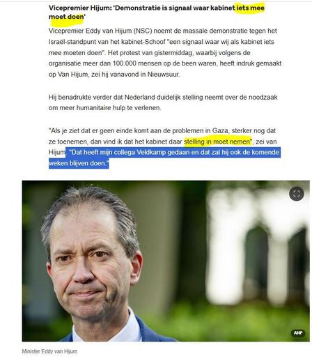 screenshot NOS-nieuws 

"Vicepremier Hijum: 'Demonstratie is signaal waar kabinet iets mee moet doen'
Vicepremier Eddy van Hijum (NSC) noemt de massale demonstratie tegen het Israël-standpunt van het kabinet-Schoof "een signaal waar wij als kabinet iets mee moeten doen". Het protest van gistermiddag, waarbij volgens de organisatie meer dan 100.000 mensen op de been waren, heeft indruk gemaakt op Van Hijum, zei hij vanavond in Nieuwsuur.

Hij benadrukte verder dat Nederland duidelijk stelling neemt over de noodzaak om meer humanitaire hulp te verlenen.

"Als je ziet dat er geen einde komt aan de problemen in Gaza, sterker nog dat ze toenemen, dan vind ik dat het kabinet daar stelling in moet nemen", zei van Hijum. "Dat heeft mijn collega Veldkamp gedaan en dat zal hij ook de komende weken blijven doen."
[daaronder een foto van Minister Eddy van Hijum]