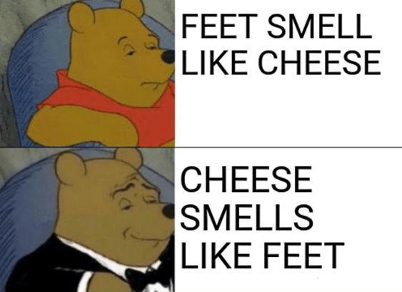 winnie the pooh - nonplussed: 
FEET SMELL LIKE CHEESE

winnie the pooh - in a tux, pleased smirk:
CHEESE SMELLS LIKE FEET