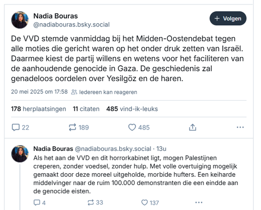screenshot van post van  Nadia Bouras op Bluesky:
‪
@nadiabouras.bsky.social‬
De VVD stemde vanmiddag bij het Midden-Oostendebat tegen alle moties die gericht waren op het onder druk zetten van Israël. Daarmee kiest de partij willens en wetens voor het faciliteren van de aanhoudende genocide in Gaza. De geschiedenis zal genadeloos oordelen over Yesilgöz en de haren.
20 mei 2025 om 17:58 

@nadiabouras.bsky.social‬
Als het aan de VVD en dit horrorkabinet ligt, mogen Palestijnen creperen, zonder voedsel, zonder hulp. Met volle overtuiging mogelijk gemaakt door deze moreel uitgeholde, morbide hufters. Een keiharde middelvinger naar de ruim 100.000 demonstranten die een eindde aan de genocide eisten.
20 mei 2025 om 18:11