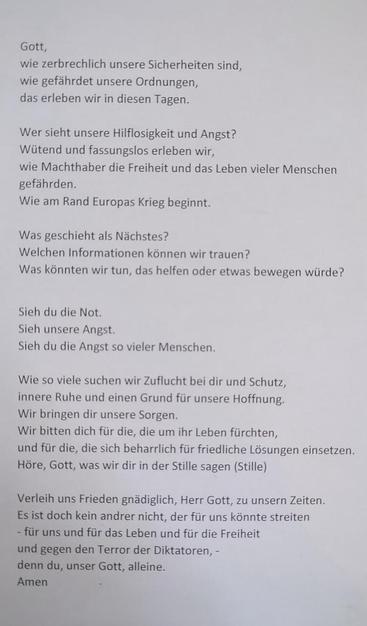Gott, wie zerbrechlich unsere Sicherheiten sind, wie gefährdet unsere Ordnungen, das erleben wir in diesen Tagen. Wer sieht unsere Hilflosigkeit und Angst? Wütend und fassungslos erleben wir, wie Machthaber die Freiheit und das Leben vieler Menschen gefährden. Wie am Rand Europas Krieg beginnt. Was geschieht als Nächstes? Welchen Informationen können wir trauen? Was könnten wir tun, das helfen oder etwas bewegen würde? Sieh du die Not. Sieh unsere Angst. Sieh du die Angst so vieler Menschen. Wie so viele suchen wir Zuflucht bei dir und Schutz, innere Ruhe und einen Grund für unsere Hoffnung. Wir bringen dir unsere Sorgen. Wir bitten dich für die, die um ihr Leben fürchten, und für die, die sich beharrlich für friedliche Lösungen einsetzen. Höre, Gott, was wir dir in der Stille sagen (Stille) Verleih uns Frieden gnädiglich, Herr Gott, zu unsern Zeiten. Es ist doch kein andrer nicht, der für uns könnte streiten - für uns und für das Leben und für die Freiheit und gegen den Terror der Diktatoren, - denn du, unser Gott, alleine. Amen