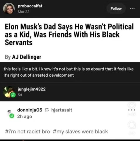Headline: "Elon Musk's dad says he wasn't political as a kid, was friends with his black servants"

1st comment: "This feels like a bit. I know it's not but this is so absurd that it feels like it's right out of arrested development."

2nd comment: "#I'm not racist bro #My slaves were black"