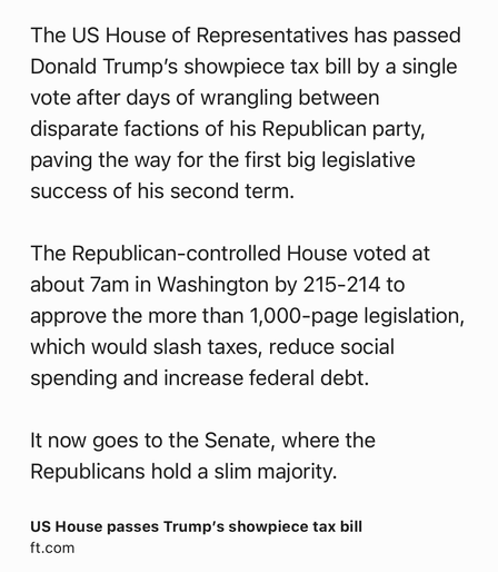 Text Shot: The US House of Representatives has passed Donald Trump’s showpiece tax bill by a single vote after days of wrangling between disparate factions of his Republican party, paving the way for the first big legislative success of his second term.

The Republican-controlled House voted at about 7am in Washington by 215-214 to approve the more than 1,000-page legislation, which would slash taxes, reduce social spending and increase federal debt.

It now goes to the Senate, where the Republicans hold a slim majority.