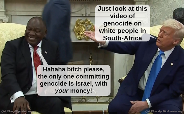 Photo of Ramaphosa and Trump.
Trump: "Look at this video of genocide on white people"
Ramaphosa, laughing: "Bitch please, the only one committing genocide is Israel with *your* money!"