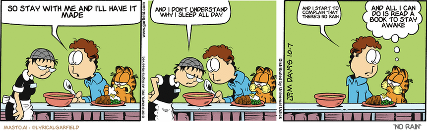 Original Garfield comic from October 7, 2010
Text replaced with lyrics from: ﻿No Rain

Transcript:
• So Stay With Me And I'll Have It Made
• And I Don't Understand Why I Sleep All Day
• And I Start To Complain That There's No Rain
• And All I Can Do Is Read A Book To Stay Awake


--------------
Original Text:
• Jon:  Irma, there's something floating in my chicken soup.
• Irma:  That's a chunk of chicken.
• Jon:  With wings?
• Garfield:  Chickens have wings.