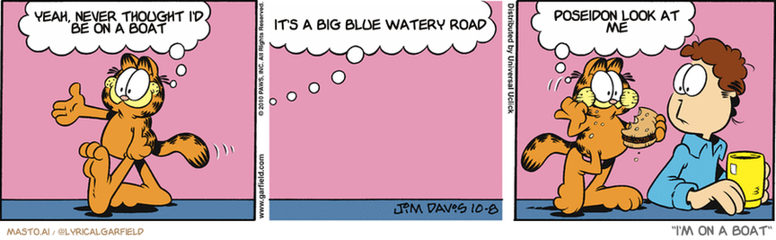 Original Garfield comic from October 8, 2010
Text replaced with lyrics from: I'm on a Boat

Transcript:
• Yeah, Never Thought I'd Be On A Boat
• It's A Big Blue Watery Road
• Poseidon Look At Me


--------------
Original Text:
• Garfield:  Fred! Hey, buddy! Good to see you!  So, Fred, whatcha got for me today, pal?  I've named the refrigerator.