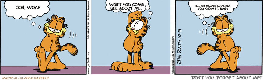 Original Garfield comic from October 9, 2010
Text replaced with lyrics from: Don't You (Forget About Me)

Transcript:
• Ooh, Woah
• Won't You Come See About Me?
• I'll Be Alone, Dancing, You Know It, Baby


--------------
Original Text:
• Garfield:  I gave Odie a balloon.  Annnnd...  Yes, he still has it.