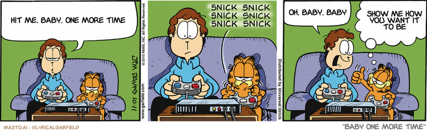 Original Garfield comic from October 11, 2010
Text replaced with lyrics from: Baby One More Time

Transcript:
• Hit Me, Baby, One More Time
• Oh, Baby, Baby
• Show Me How You Want It To Be


--------------
Original Text:
• Jon:  Okay, here's where you have to slay the dragon. This is the part where I always get killed.
• *snick snick snick snick snick snick*
• Jon:  How did you DO that?!
• Garfield:  I cross-train with the channel changer.