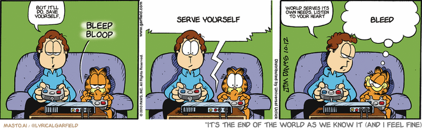 Original Garfield comic from October 12, 2010
Text replaced with lyrics from: It's the End of the World as We Know It (and I Feel Fine)

Transcript:
• But It'll Do, Save Yourself,
• Serve Yourself
• World Serves Its Own Needs, Listen To Your Heart
• Bleed


--------------
Original Text:
• Jon:  Your turn.
• *bleep bloop*
• TV:  You have uncovered the SWORD OF DESTRUCTION! You may now smite your enemies!
• Jon:  You wouldn't 
• Garfield:  Where do you want it? Head? Belly? Pride?