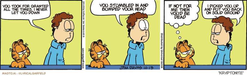 Original Garfield comic from October 13, 2010
Text replaced with lyrics from: Kryptonite

Transcript:
• You Took For Granted All The Times, I Never Let You Down
• You Stumbled In And Bumped Your Head
• If Not For Me Then You'd Be Dead
• I Picked You Up And Put You Back On Solid Ground


--------------
Original Text:
• Jon:  I can't believe my CAT beat me at a video game.  I mean, what does that say about me?
• Garfield:  Nothing we didn't already know.
• Jon:  Smugness does not become you.