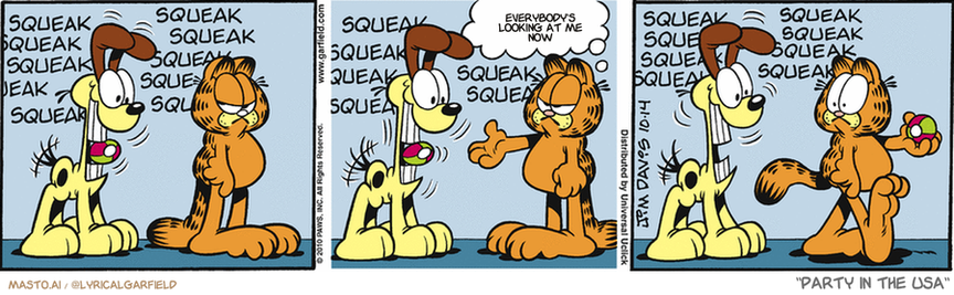 Original Garfield comic from October 14, 2010
Text replaced with lyrics from: Party in the USA

Transcript:
• Everybody's Looking At Me Now


--------------
Original Text:
• *squeak squeak squeak squeak squeak squeak squeak squeak squeak squeak*
• *squeak squeak squeak squeak squeak squeak squeak squeak*
• Garfield:  Give me that toy!
• *squeak squeak squeak squeak squeak squeak*