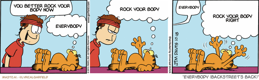 Original Garfield comic from October 18, 2010
Text replaced with lyrics from: Everybody (Backstreet's Back)

Transcript:
• You Better Rock Your Body Now
• Everybody
• Rock Your Body
• Everybody
• Rock Your Body Right


--------------
Original Text:
• Jon:  Want to go running, Garfield?
• Garfield:  WHAT ON EARTH FOR?!  IS SOMEONE CHASING US?!
• Jon:  Never mind.
• Garfield:  DOES HE HAVE A SPEAR?!