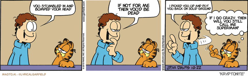 Original Garfield comic from October 22, 2010
Text replaced with lyrics from: Kryptonite

Transcript:
• You Stumbled In And Bumped Your Head
• If Not For Me Then You'd Be Dead
• I Picked You Up And Put You Back On Solid Ground
• If I Go Crazy, Then Will You Still Call Me Superman?


--------------
Original Text:
• Jon:  Liz is coming over tonight.  I want just the right romantic mood.  Better tune up my banjo.
• Garfield:  Whoa, Jonny...back the truck up...