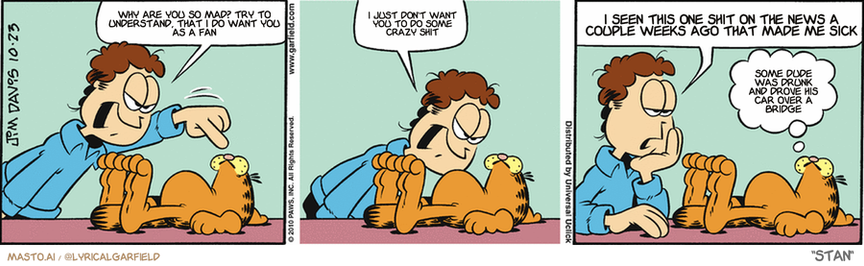 Original Garfield comic from October 23, 2010
Text replaced with lyrics from: Stan

Transcript:
• Why Are You So Mad? Try To Understand, That I Do Want You As A Fan
• I Just Don't Want You To Do Some Crazy Shit
• I Seen This One Shit On The News A Couple Weeks Ago That Made Me Sick
• Some Dude Was Drunk And Drove His Car Over A Bridge


--------------
Original Text:
• Jon:  What you're doing is wrong!  Wrong, I tell you!  That's what I'm going to say if you ever do something.
• Garfield:  Sounds like a plan.