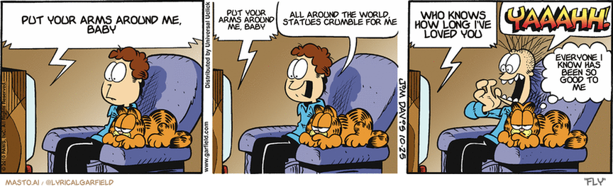 Original Garfield comic from October 25, 2010
Text replaced with lyrics from: Fly

Transcript:
• Put Your Arms Around Me, Baby
• Put Your Arms Around Me, Baby
• All Around The World, Statues Crumble For Me
• Who Knows How Long I've Loved You
• Everyone I Know Has Been So Good To Me


--------------
Original Text:
• TV:  And now back to bachelor horror cinema, and "Return of the Ex-Girlfriend".  ? Ding-dong.
• Jon:  Don't answer it! Don't answer it!
• TV:  I WANT MY CHAFING DISH BACK!!
• Jon:  YAAAHH!
• Garfield:  I miss the days of three channels.