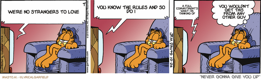 Original Garfield comic from October 26, 2010
Text replaced with lyrics from: ﻿Never Gonna Give You Up

Transcript:
• We're No Strangers To Love
• You Know The Rules And So Do I
• A Full Commitment's What I'm Thinking Of
• You Wouldn't Get This From Any Other Guy


--------------
Original Text:
• TV:  Gentlemen, if my experiment succeeds, I will rid the world of 12-foot mutant rats forever!  Fascinating, professor. What is it you propose to create?  Sixty-foot owls!
• Garfield:  He's gonna need a biiiig barn.