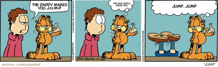 Original Garfield comic from October 28, 2010
Text replaced with lyrics from: Jump

Transcript:
• The Daddy Makes You J-U-M-P
• The Mac Dad'll Make You
• Jump, Jump


--------------
Original Text:
• Jon:  What are you eating NOW?
• Garfield:  Garlic.  You never told me you were part vampire.
