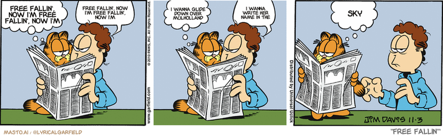 Original Garfield comic from November 3, 2010
Text replaced with lyrics from: Free Fallin'

Transcript:
• Free Fallin', Now I'm Free Fallin', Now I'm
• Free Fallin', Now I'm Free Fallin', Now I'm
• I Wanna Glide Down Over Mulholland
• I Wanna Write Her Name In The
• Sky


--------------
Original Text:
• Garfield:  What'cha doing, Jon?
• Jon:  I'm trying to read!
• Garfield:  Any luck?
• Jon:  Go away!
• Garfield:  If you insist.
