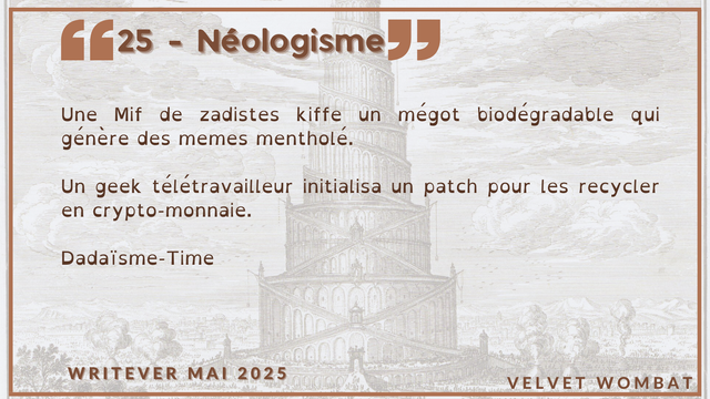 25 - Néologisme
Une Mif de zadistes kiffe un mégot biodégradable qui génère des memes mentholé.

Un geek télétravailleur initialisa un patch pour les recycler en crypto-monnaie.

Dadaïsme-Time
#Writever