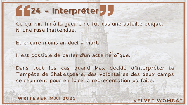24 - Interpréter
Ce qui mit fin à la guerre ne fut pas une bataille épique.
Ni une ruse inattendue.

Et encore moins un duel à mort.

Il est possible de parler d'un acte héroïque.

Dans tout les cas quand Max décidé d’interpréter la Tempête de Shakespeare, des volontaires des deux camps se réunirent pour en faire la représentation parfaite.
#Writever