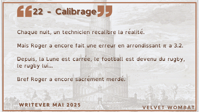 22 - Calibrage
Chaque nuit, un technicien recalibre la réalité.

Mais Roger a encore fait une erreur en arrondissant π a 3.2.

Depuis, la Lune est carrée, le football est devenu du rugby, le rugby lui...

Bref Roger a encore sacrément merdé.
#Writever